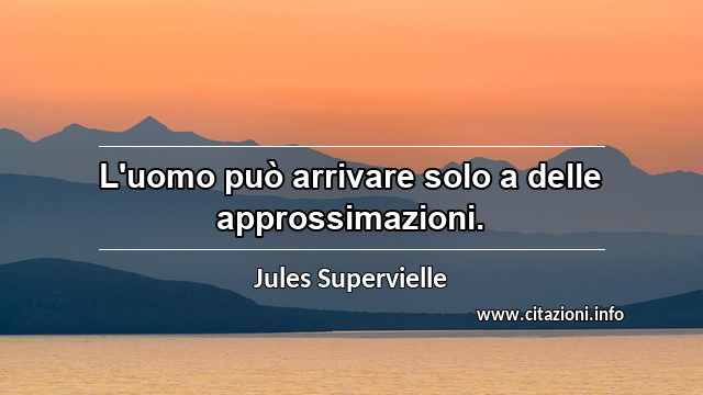 “L'uomo può arrivare solo a delle approssimazioni.”