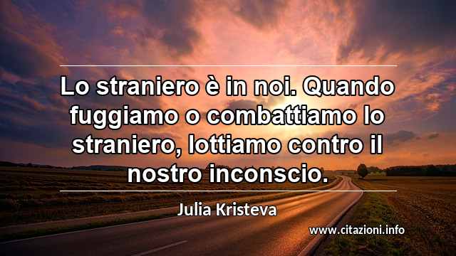 “Lo straniero è in noi. Quando fuggiamo o combattiamo lo straniero, lottiamo contro il nostro inconscio.”