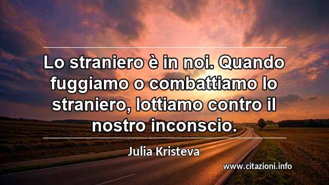 “Lo straniero è in noi. Quando fuggiamo o combattiamo lo straniero, lottiamo contro il nostro inconscio.”