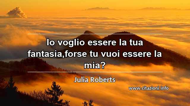 “Io voglio essere la tua fantasia,forse tu vuoi essere la mia?”