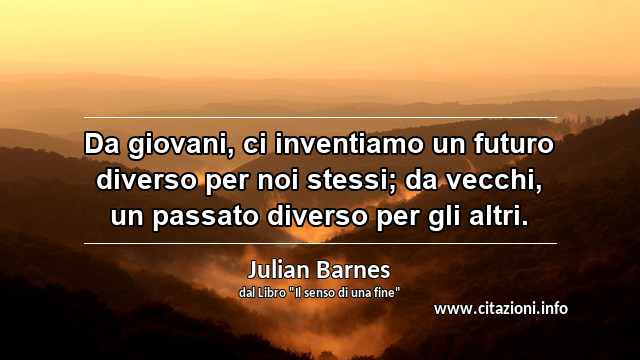 “Da giovani, ci inventiamo un futuro diverso per noi stessi; da vecchi, un passato diverso per gli altri.”