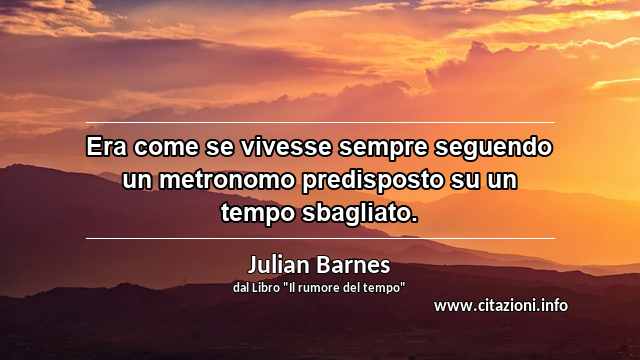 “Era come se vivesse sempre seguendo un metronomo predisposto su un tempo sbagliato.”