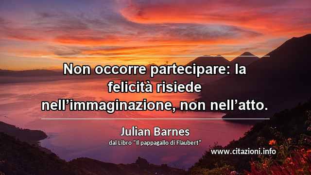 “Non occorre partecipare: la felicità risiede nell’immaginazione, non nell’atto.”