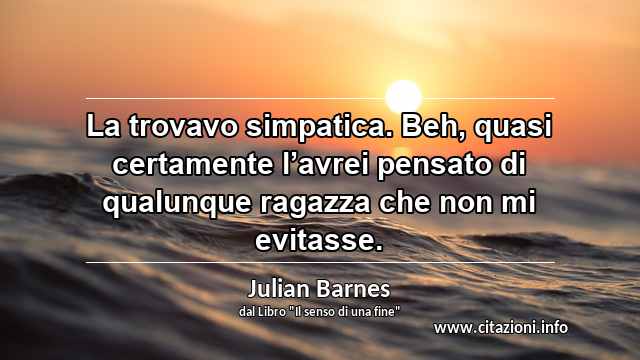 “La trovavo simpatica. Beh, quasi certamente l’avrei pensato di qualunque ragazza che non mi evitasse.”