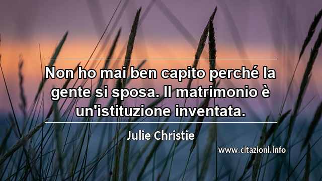 “Non ho mai ben capito perché la gente si sposa. Il matrimonio è un'istituzione inventata.”