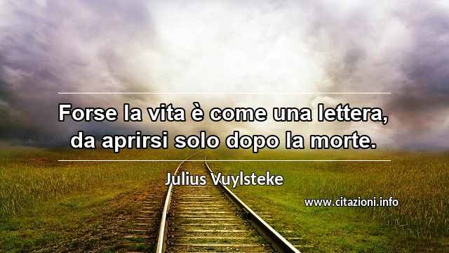 “Forse la vita è come una lettera, da aprirsi solo dopo la morte.”