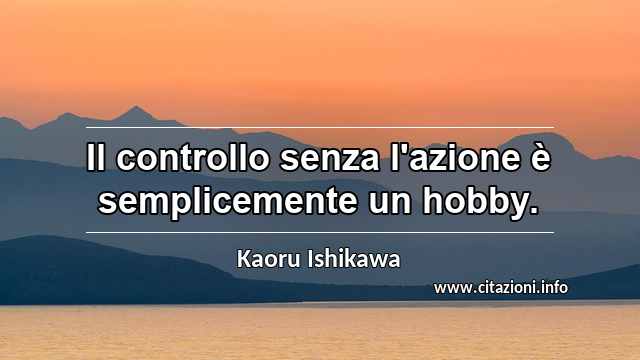 “Il controllo senza l'azione è semplicemente un hobby.”
