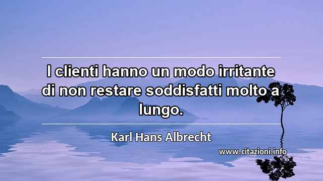 “I clienti hanno un modo irritante di non restare soddisfatti molto a lungo.”