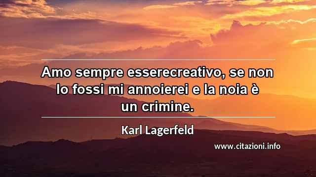 “Amo sempre esserecreativo, se non lo fossi mi annoierei e la noia è un crimine.”
