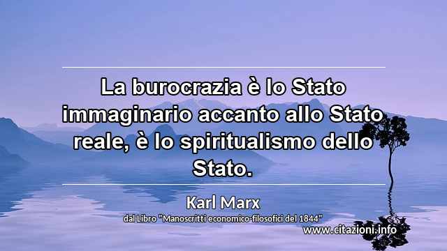 “La burocrazia è lo Stato immaginario accanto allo Stato reale, è lo spiritualismo dello Stato.”
