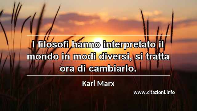 “I filosofi hanno interpretato il mondo in modi diversi, si tratta ora di cambiarlo.”