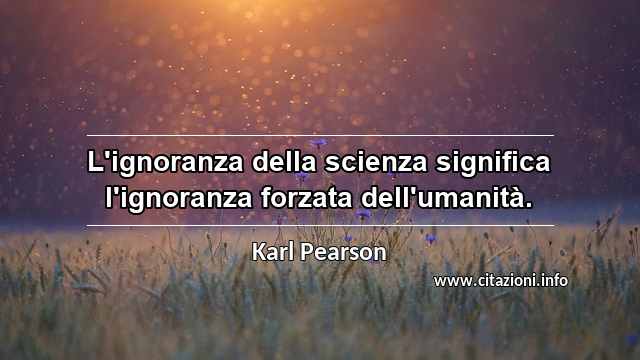 “L'ignoranza della scienza significa l'ignoranza forzata dell'umanità.”