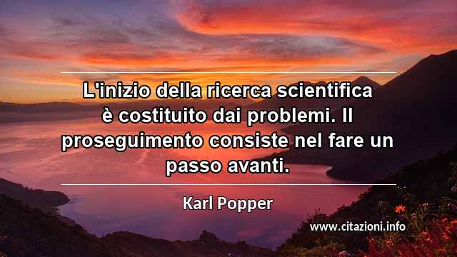 “L'inizio della ricerca scientifica è costituito dai problemi. Il proseguimento consiste nel fare un passo avanti.”