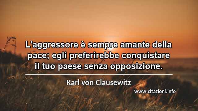 “L'aggressore è sempre amante della pace; egli preferirebbe conquistare il tuo paese senza opposizione.”