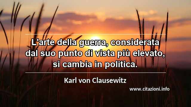 “L'arte della guerra, considerata dal suo punto di vista più elevato, si cambia in politica.”