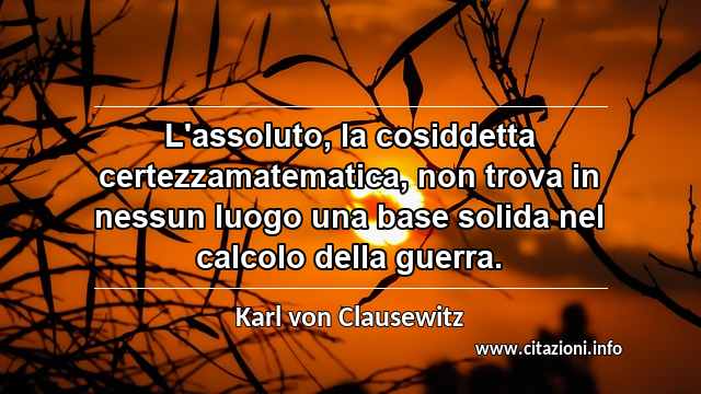 “L'assoluto, la cosiddetta certezzamatematica, non trova in nessun luogo una base solida nel calcolo della guerra.”
