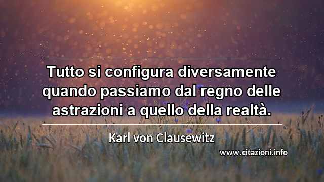 “Tutto si configura diversamente quando passiamo dal regno delle astrazioni a quello della realtà.”