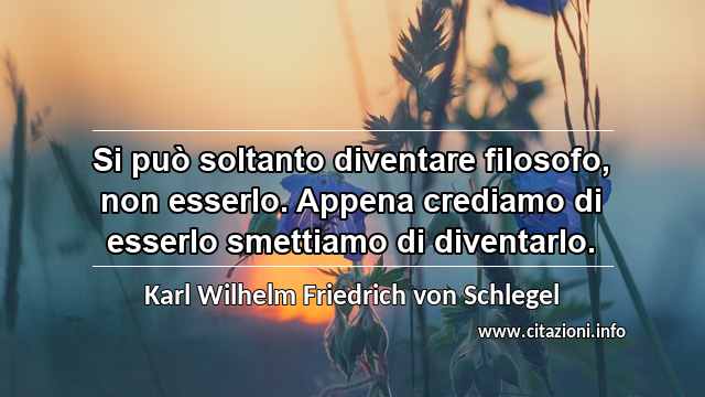 “Si può soltanto diventare filosofo, non esserlo. Appena crediamo di esserlo smettiamo di diventarlo.”