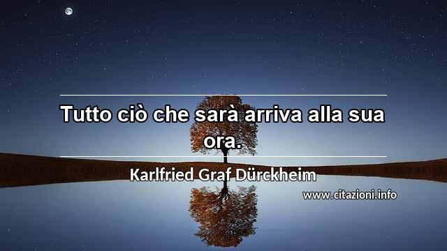 “Tutto ciò che sarà arriva alla sua ora.”
