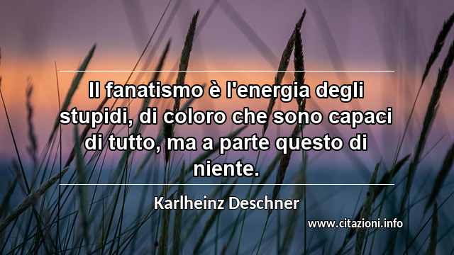 “Il fanatismo è l'energia degli stupidi, di coloro che sono capaci di tutto, ma a parte questo di niente.”