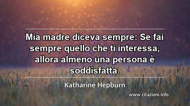 “Mia madre diceva sempre: Se fai sempre quello che ti interessa, allora almeno una persona è soddisfatta.”