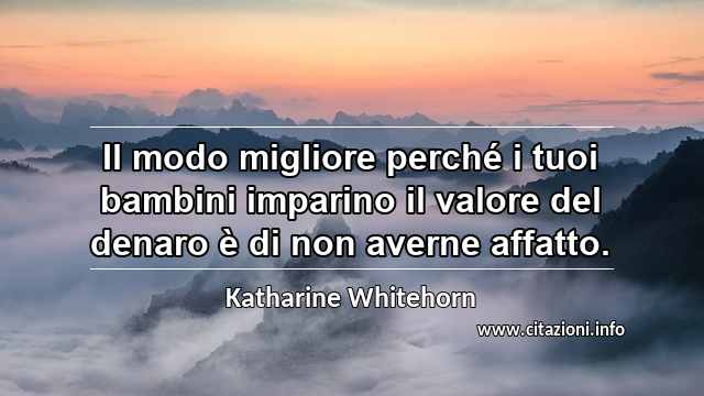 “Il modo migliore perché i tuoi bambini imparino il valore del denaro è di non averne affatto.”