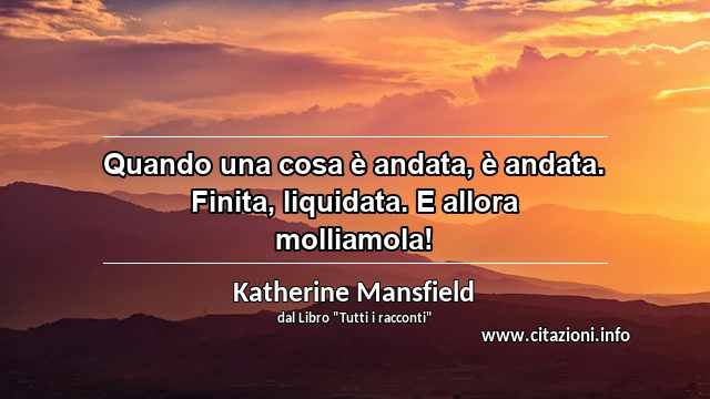 “Quando una cosa è andata, è andata. Finita, liquidata. E allora molliamola!”