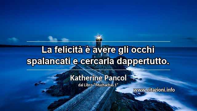 “La felicità è avere gli occhi spalancati e cercarla dappertutto.”