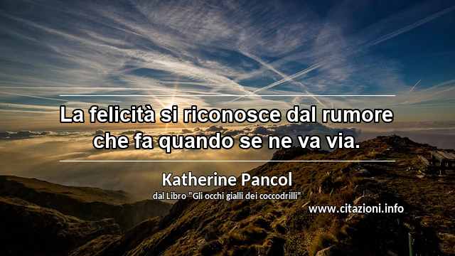 “La felicità si riconosce dal rumore che fa quando se ne va via.”