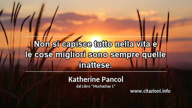 “Non si capisce tutto nella vita e le cose migliori sono sempre quelle inattese.”