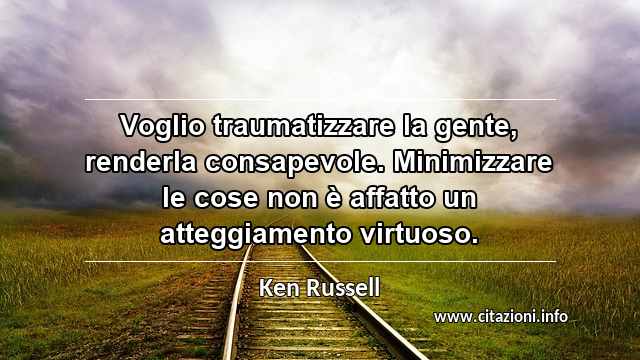 “Voglio traumatizzare la gente, renderla consapevole. Minimizzare le cose non è affatto un atteggiamento virtuoso.”
