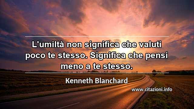 “L'umiltà non significa che valuti poco te stesso. Significa che pensi meno a te stesso.”