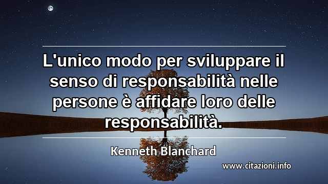 “L'unico modo per sviluppare il senso di responsabilità nelle persone è affidare loro delle responsabilità.”