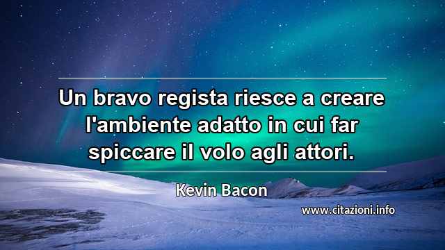 “Un bravo regista riesce a creare l'ambiente adatto in cui far spiccare il volo agli attori.”