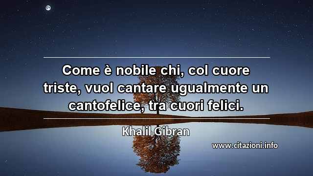 “Come è nobile chi, col cuore triste, vuol cantare ugualmente un cantofelice, tra cuori felici.”