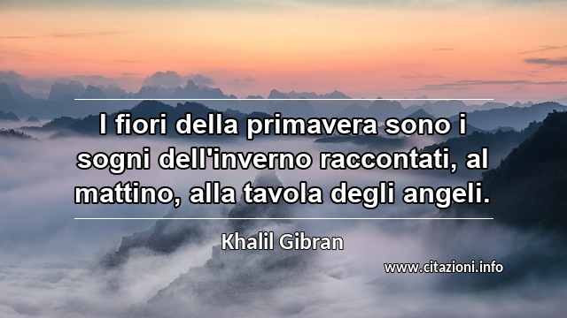 “I fiori della primavera sono i sogni dell'inverno raccontati, al mattino, alla tavola degli angeli.”