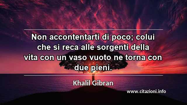“Non accontentarti di poco; colui che si reca alle sorgenti della vita con un vaso vuoto ne torna con due pieni.”