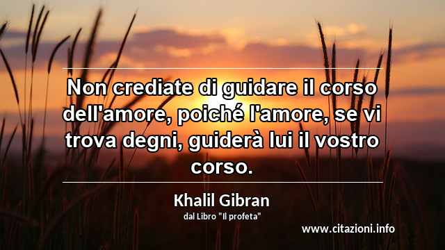 “Non crediate di guidare il corso dell'amore, poiché l'amore, se vi trova degni, guiderà lui il vostro corso.”