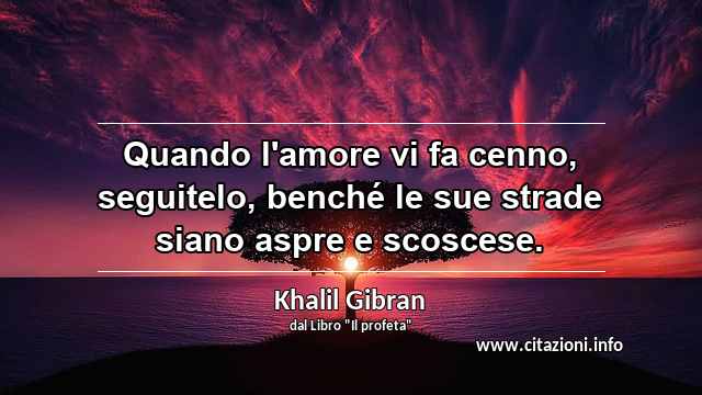 “Quando l'amore vi fa cenno, seguitelo, benché le sue strade siano aspre e scoscese.”