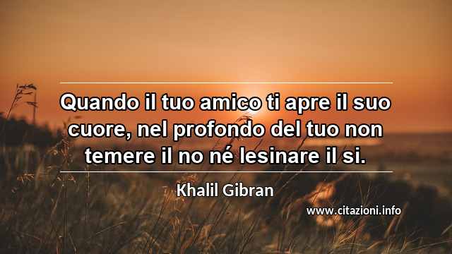 “Quando il tuo amico ti apre il suo cuore, nel profondo del tuo non temere il no né lesinare il si.”