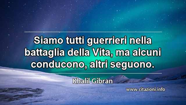 “Siamo tutti guerrieri nella battaglia della Vita, ma alcuni conducono, altri seguono.”
