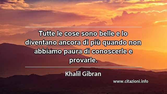 “Tutte le cose sono belle e lo diventano ancora di più quando non abbiamo paura di conoscerle e provarle.”