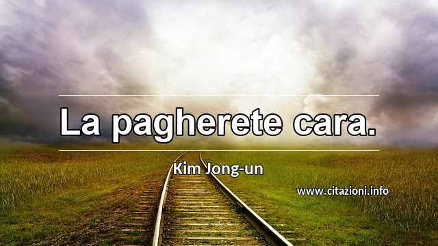 “La pagherete cara.”