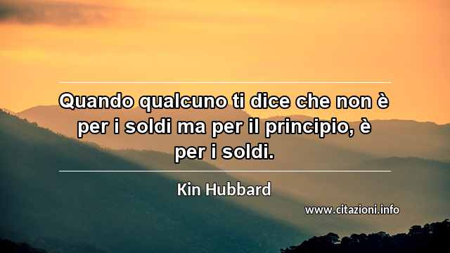 “Quando qualcuno ti dice che non è per i soldi ma per il principio, è per i soldi.”