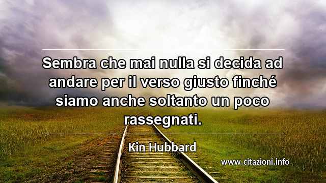 “Sembra che mai nulla si decida ad andare per il verso giusto finché siamo anche soltanto un poco rassegnati.”