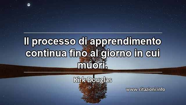 “Il processo di apprendimento continua fino al giorno in cui muori.”