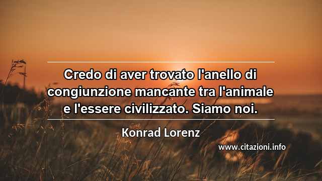“Credo di aver trovato l'anello di congiunzione mancante tra l'animale e l'essere civilizzato. Siamo noi.”