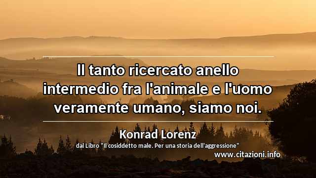 “Il tanto ricercato anello intermedio fra l'animale e l'uomo veramente umano, siamo noi.”