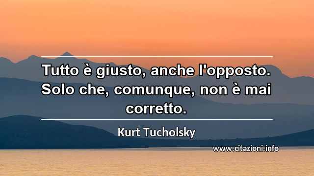 “Tutto è giusto, anche l'opposto. Solo che, comunque, non è mai corretto.”
