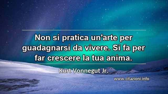 “Non si pratica un'arte per guadagnarsi da vivere. Si fa per far crescere la tua anima.”